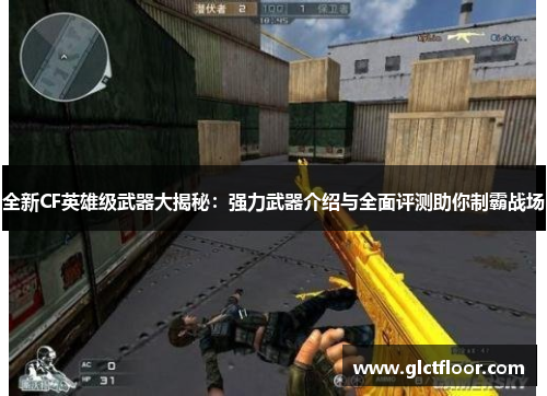 全新CF英雄级武器大揭秘：强力武器介绍与全面评测助你制霸战场